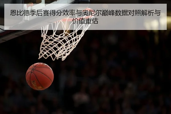 恩比德季后赛得分效率与奥尼尔巅峰数据对照解析与价值重估