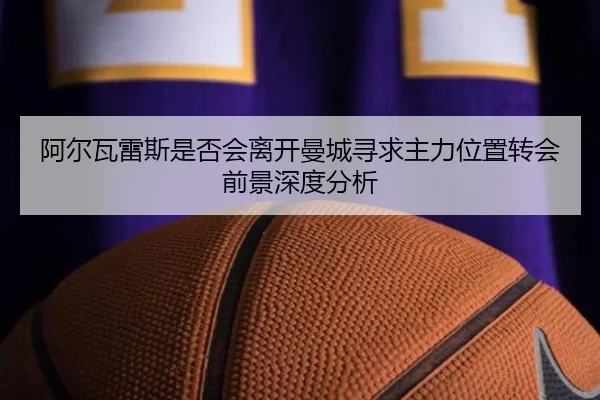 阿尔瓦雷斯是否会离开曼城寻求主力位置转会前景深度分析