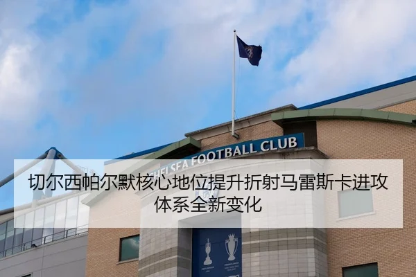 切尔西帕尔默核心地位提升折射马雷斯卡进攻体系全新变化