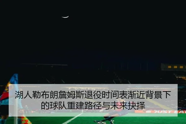 湖人勒布朗詹姆斯退役时间表渐近背景下的球队重建路径与未来抉择