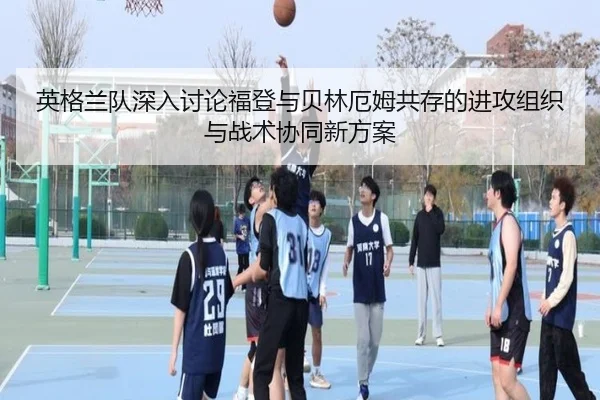 英格兰队深入讨论福登与贝林厄姆共存的进攻组织与战术协同新方案
