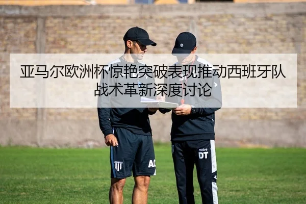 亚马尔欧洲杯惊艳突破表现推动西班牙队战术革新深度讨论