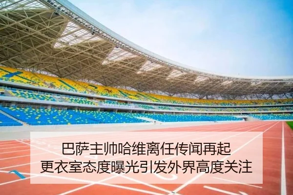 巴萨主帅哈维离任传闻再起 更衣室态度曝光引发外界高度关注