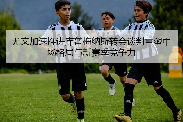 尤文加速推进库普梅纳斯转会谈判重塑中场格局与新赛季竞争力