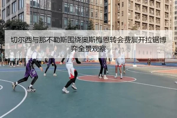 切尔西与那不勒斯围绕奥斯梅恩转会费展开拉锯博弈全景观察