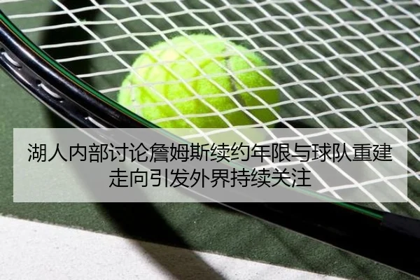 湖人内部讨论詹姆斯续约年限与球队重建走向引发外界持续关注