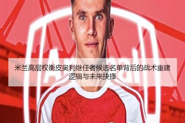 米兰高层权衡皮奥利继任者候选名单背后的战术重建逻辑与未来抉择